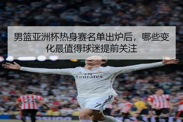男篮亚洲杯热身赛名单出炉后，哪些变化最值得球迷提前关注